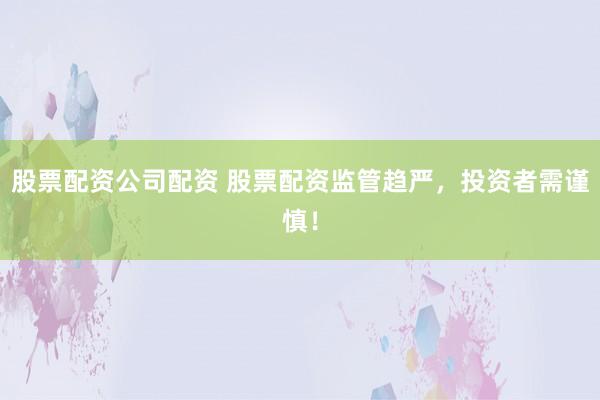 股票配资公司配资 股票配资监管趋严，投资者需谨慎！