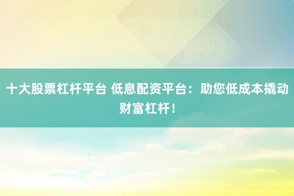 十大股票杠杆平台 低息配资平台：助您低成本撬动财富杠杆！
