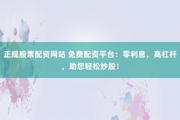 正规股票配资网站 免费配资平台：零利息，高杠杆，助您轻松炒股！