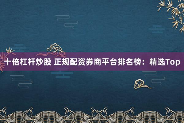 十倍杠杆炒股 正规配资券商平台排名榜：精选Top