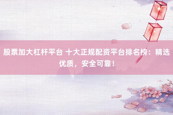股票加大杠杆平台 十大正规配资平台排名榜：精选优质，安全可靠！
