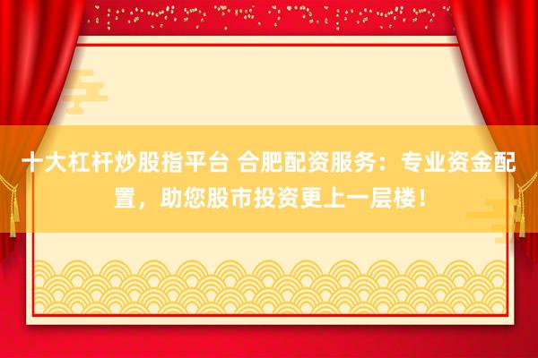 十大杠杆炒股指平台 合肥配资服务：专业资金配置，助您股市投资更上一层楼！