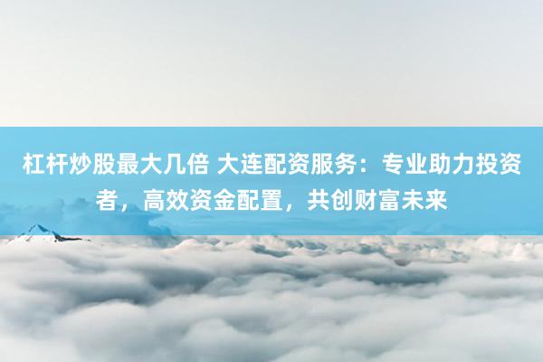 杠杆炒股最大几倍 大连配资服务：专业助力投资者，高效资金配置，共创财富未来