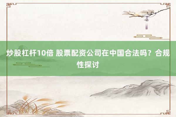 炒股杠杆10倍 股票配资公司在中国合法吗？合规性探讨