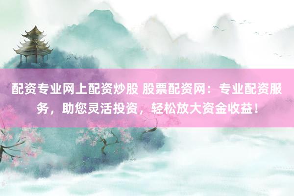 配资专业网上配资炒股 股票配资网：专业配资服务，助您灵活投资，轻松放大资金收益！