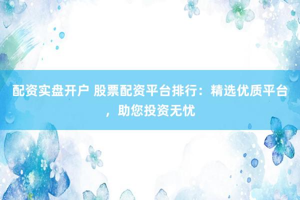 配资实盘开户 股票配资平台排行：精选优质平台，助您投资无忧