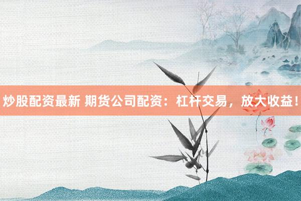 炒股配资最新 期货公司配资：杠杆交易，放大收益！