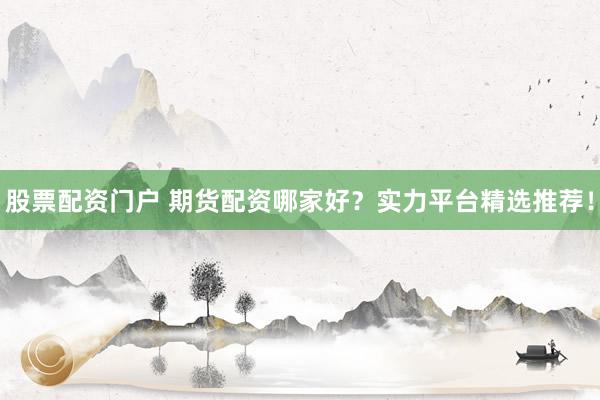 股票配资门户 期货配资哪家好？实力平台精选推荐！