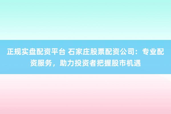正规实盘配资平台 石家庄股票配资公司：专业配资服务，助力投资者把握股市机遇