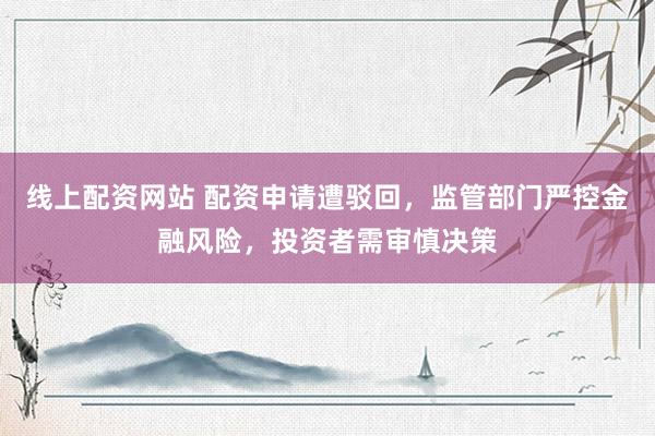 线上配资网站 配资申请遭驳回，监管部门严控金融风险，投资者需审慎决策