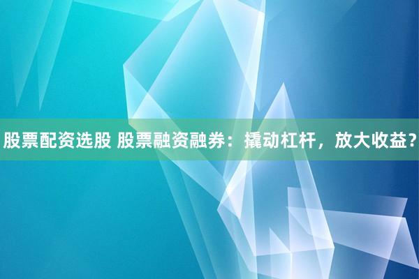 股票配资选股 股票融资融券：撬动杠杆，放大收益？
