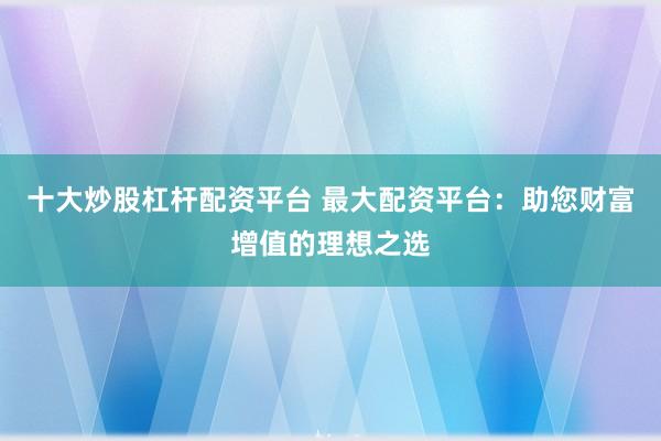 十大炒股杠杆配资平台 最大配资平台：助您财富增值的理想之选