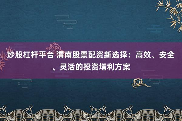 炒股杠杆平台 渭南股票配资新选择：高效、安全、灵活的投资增利方案