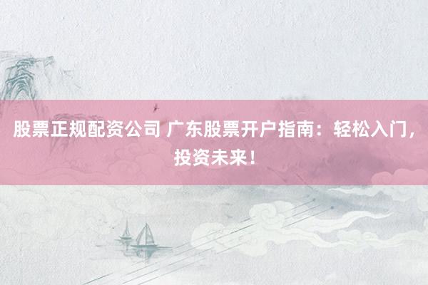 股票正规配资公司 广东股票开户指南：轻松入门，投资未来！