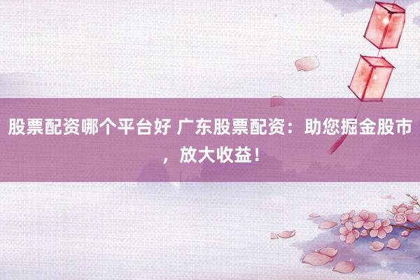 股票配资哪个平台好 广东股票配资：助您掘金股市，放大收益！