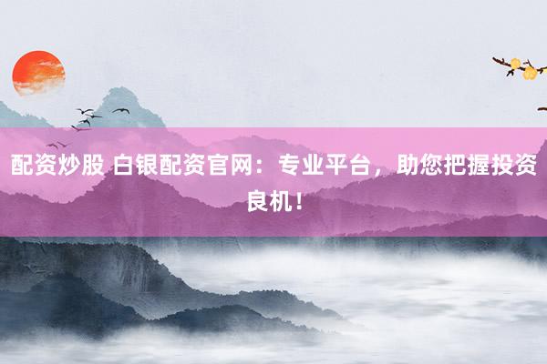 配资炒股 白银配资官网：专业平台，助您把握投资良机！