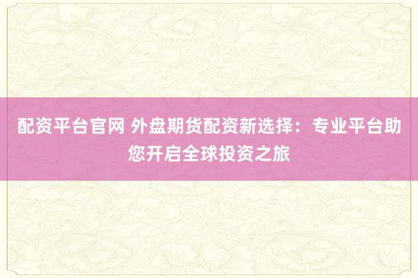 配资平台官网 外盘期货配资新选择：专业平台助您开启全球投资之旅