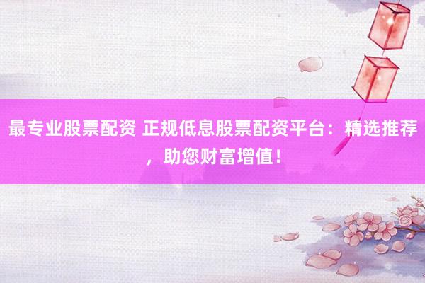 最专业股票配资 正规低息股票配资平台：精选推荐，助您财富增值！