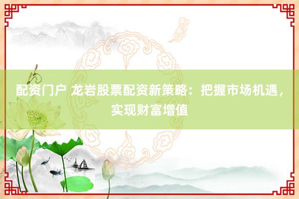 配资门户 龙岩股票配资新策略：把握市场机遇，实现财富增值
