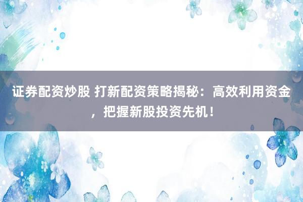 证券配资炒股 打新配资策略揭秘：高效利用资金，把握新股投资先机！