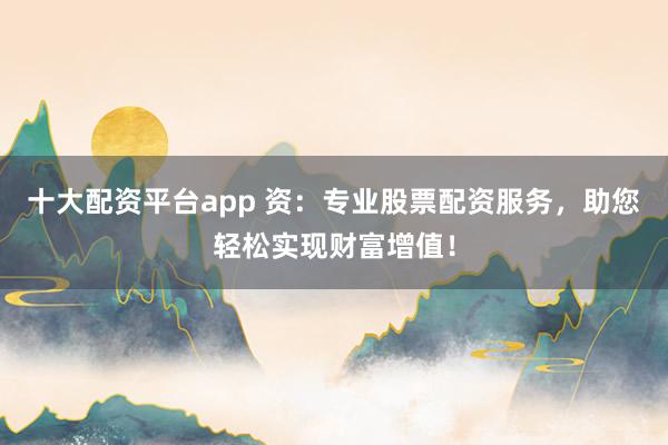 十大配资平台app 资：专业股票配资服务，助您轻松实现财富增值！