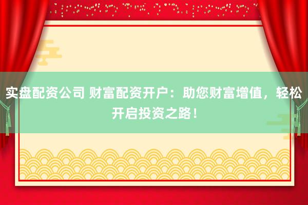 实盘配资公司 财富配资开户：助您财富增值，轻松开启投资之路！