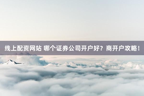线上配资网站 哪个证券公司开户好？商开户攻略！