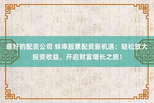 最好的配资公司 蚌埠股票配资新机遇：轻松放大投资收益，开启财富增长之旅！