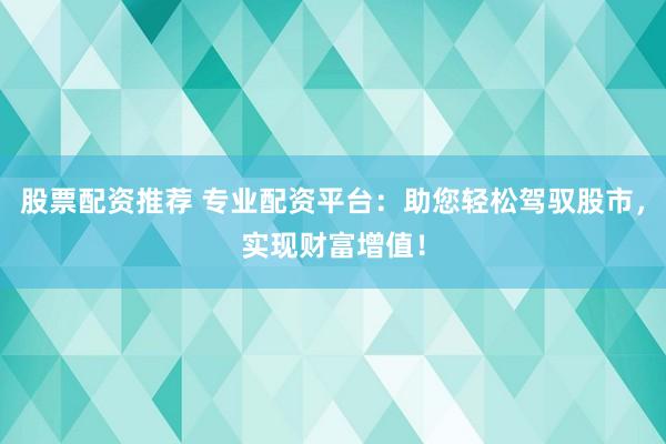 股票配资推荐 专业配资平台：助您轻松驾驭股市，实现财富增值！