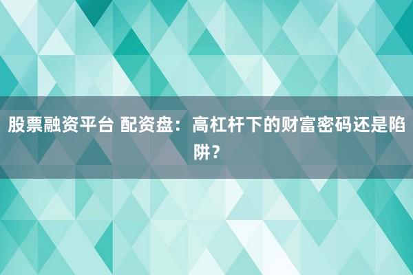 股票融资平台 配资盘：高杠杆下的财富密码还是陷阱？