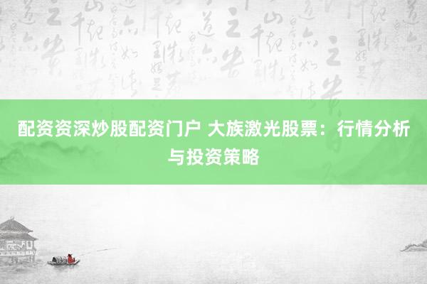配资资深炒股配资门户 大族激光股票：行情分析与投资策略
