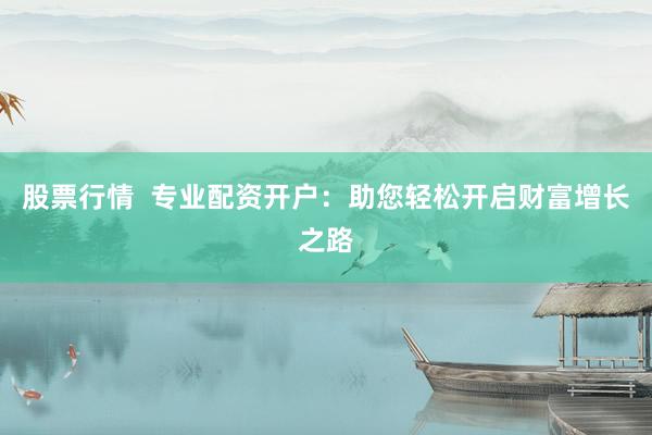 股票行情  专业配资开户：助您轻松开启财富增长之路
