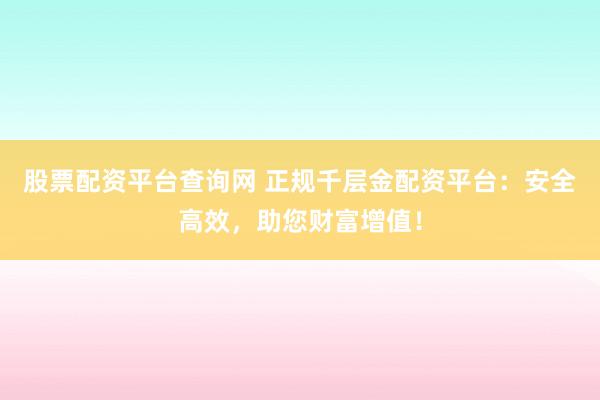 股票配资平台查询网 正规千层金配资平台：安全高效，助您财富增值！