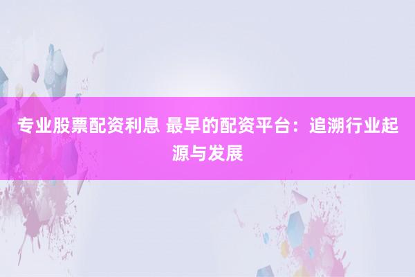 专业股票配资利息 最早的配资平台：追溯行业起源与发展