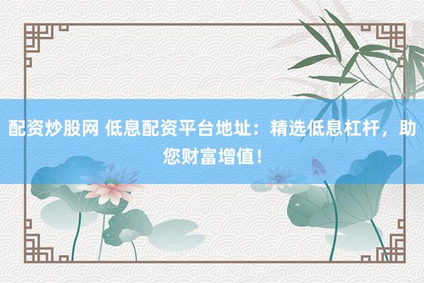 配资炒股网 低息配资平台地址：精选低息杠杆，助您财富增值！