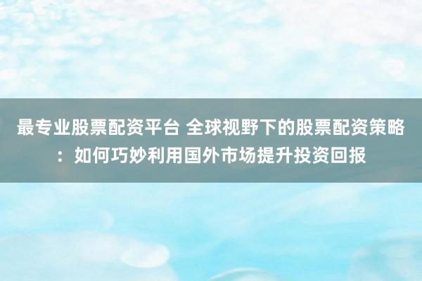 最专业股票配资平台 全球视野下的股票配资策略：如何巧妙利用国外市场提升投资回报