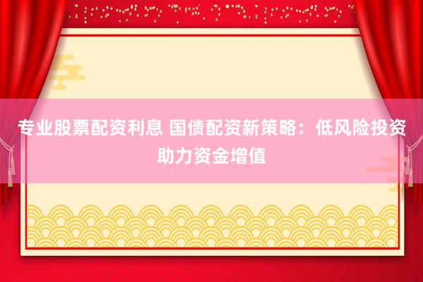 专业股票配资利息 国债配资新策略：低风险投资助力资金增值