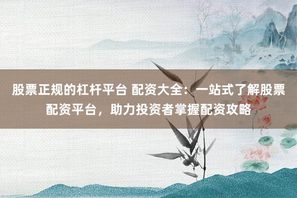 股票正规的杠杆平台 配资大全：一站式了解股票配资平台，助力投资者掌握配资攻略