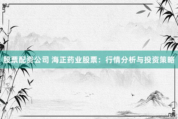 股票配资公司 海正药业股票：行情分析与投资策略