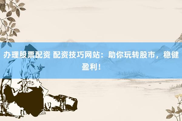 办理股票配资 配资技巧网站：助你玩转股市，稳健盈利！