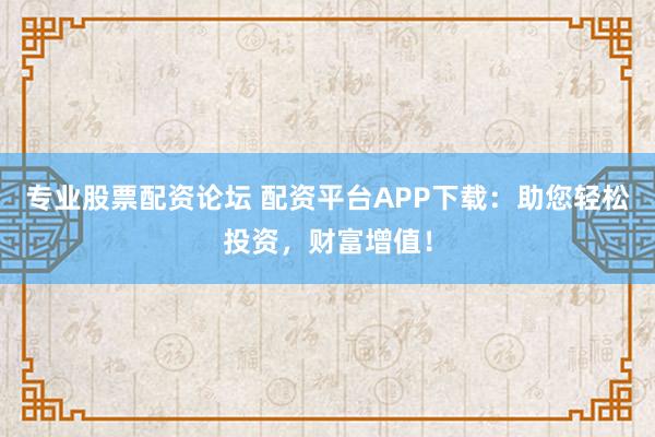 专业股票配资论坛 配资平台APP下载：助您轻松投资，财富增值！