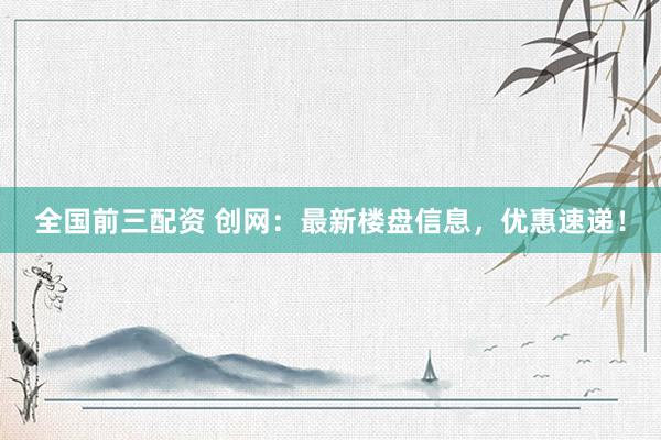 全国前三配资 创网：最新楼盘信息，优惠速递！