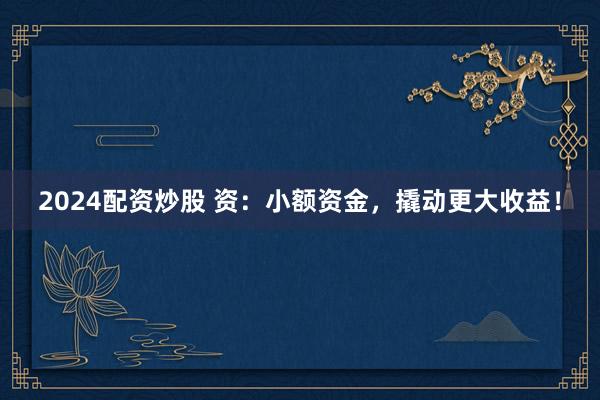 2024配资炒股 资：小额资金，撬动更大收益！