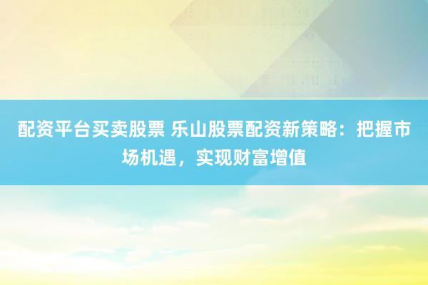 配资平台买卖股票 乐山股票配资新策略：把握市场机遇，实现财富增值