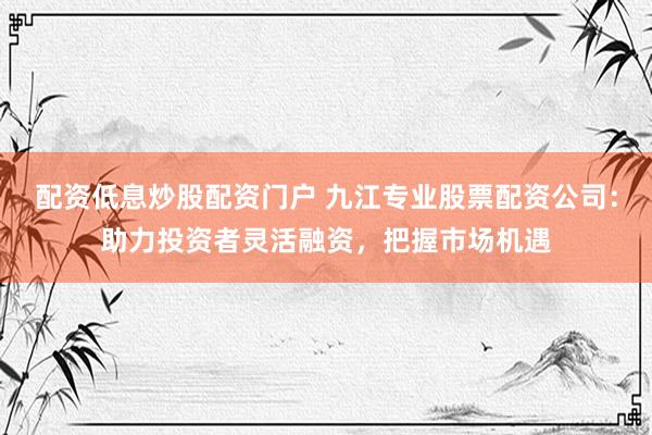 配资低息炒股配资门户 九江专业股票配资公司：助力投资者灵活融资，把握市场机遇