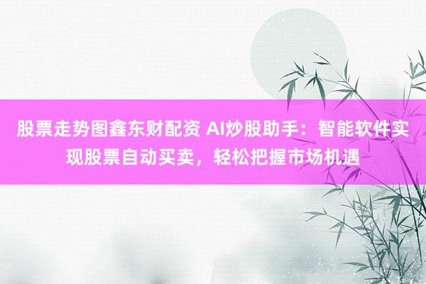 股票走势图鑫东财配资 AI炒股助手：智能软件实现股票自动买卖，轻松把握市场机遇