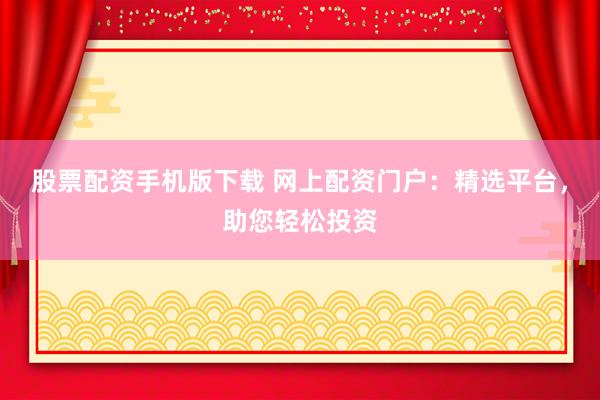 股票配资手机版下载 网上配资门户：精选平台，助您轻松投资