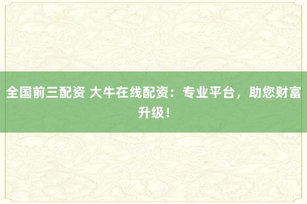 全国前三配资 大牛在线配资：专业平台，助您财富升级！