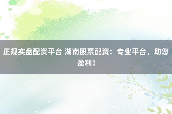 正规实盘配资平台 湖南股票配资：专业平台，助您盈利！