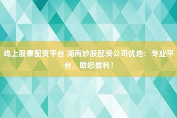 线上股票配资平台 湖南炒股配资公司优选：专业平台，助您盈利！